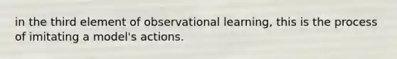 in the third element of observational learning, this is the process of imitating a model's actions.