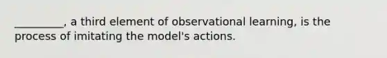 _________, a third element of observational learning, is the process of imitating the model's actions.