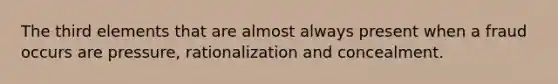 The third elements that are almost always present when a fraud occurs are pressure, rationalization and concealment.