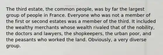 The third estate, the common people, was by far the largest group of people in France. Everyone who was not a member of the first or second estates was a member of the third. It included the wealthy merchants whose wealth rivaled that of the nobility, the doctors and lawyers, the shopkeepers, the urban poor, and the peasants who worked the land. Obviously, a very diverse group.