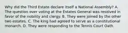 Why did the Third Estate declare itself a National Assembly? A. The question over voting at the Estates General was resolved in favor of the nobility and clergy. B. They were joined by the other two estates. C. The king had agreed to serve as a constitutional monarch. D. They were responding to the Tennis Court Oath.