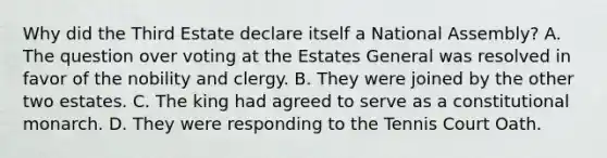 Why did the Third Estate declare itself a National Assembly? A. The question over voting at the Estates General was resolved in favor of the nobility and clergy. B. They were joined by the other two estates. C. The king had agreed to serve as a constitutional monarch. D. They were responding to the Tennis Court Oath.