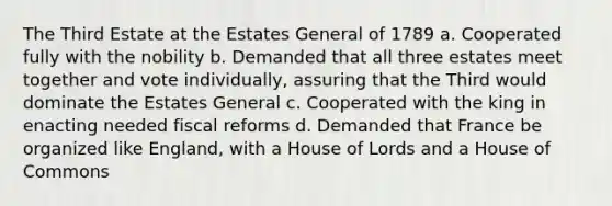 The Third Estate at the Estates General of 1789 a. Cooperated fully with the nobility b. Demanded that all three estates meet together and vote individually, assuring that the Third would dominate the Estates General c. Cooperated with the king in enacting needed fiscal reforms d. Demanded that France be organized like England, with a House of Lords and a House of Commons