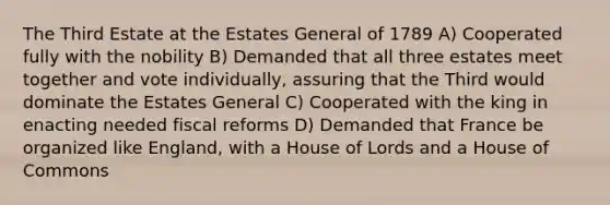 The Third Estate at the Estates General of 1789 A) Cooperated fully with the nobility B) Demanded that all three estates meet together and vote individually, assuring that the Third would dominate the Estates General C) Cooperated with the king in enacting needed fiscal reforms D) Demanded that France be organized like England, with a House of Lords and a House of Commons