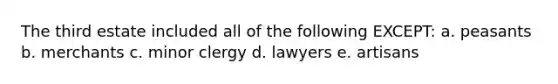 The third estate included all of the following EXCEPT: a. peasants b. merchants c. minor clergy d. lawyers e. artisans