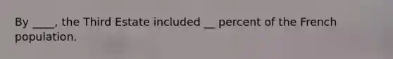 By ____, the Third Estate included __ percent of the French population.