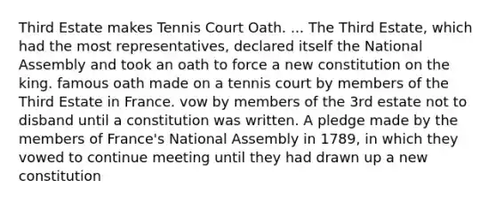 Third Estate makes Tennis Court Oath. ... The Third Estate, which had the most representatives, declared itself the National Assembly and took an oath to force a new constitution on the king. famous oath made on a tennis court by members of the Third Estate in France. vow by members of the 3rd estate not to disband until a constitution was written. A pledge made by the members of France's National Assembly in 1789, in which they vowed to continue meeting until they had drawn up a new constitution