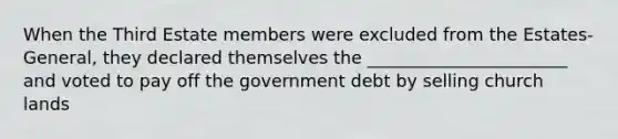 When the Third Estate members were excluded from the Estates-General, they declared themselves the _______________________ and voted to pay off the government debt by selling church lands