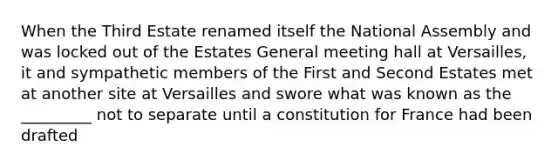 When the Third Estate renamed itself the National Assembly and was locked out of the Estates General meeting hall at Versailles, it and sympathetic members of the First and Second Estates met at another site at Versailles and swore what was known as the _________ not to separate until a constitution for France had been drafted