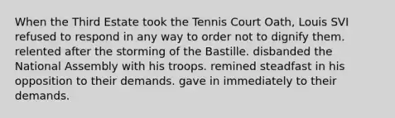 When the Third Estate took the Tennis Court Oath, Louis SVI refused to respond in any way to order not to dignify them. relented after the storming of the Bastille. disbanded the National Assembly with his troops. remined steadfast in his opposition to their demands. gave in immediately to their demands.