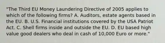 "The Third EU Money Laundering Directive of 2005 applies to which of the following firms? A. Auditors, estate agents based in the EU. B. U.S. Financial institutions covered by the USA Patriot Act. C. Shell firms inside and outside the EU. D. EU based high value good dealers who deal in cash of 10,000 Euro or more."