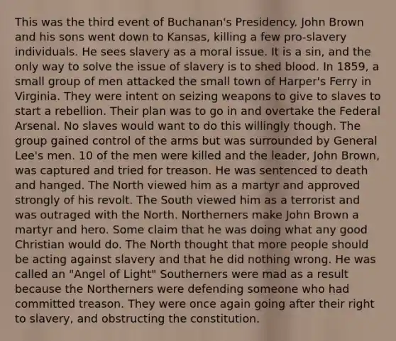 This was the third event of Buchanan's Presidency. John Brown and his sons went down to Kansas, killing a few pro-slavery individuals. He sees slavery as a moral issue. It is a sin, and the only way to solve the issue of slavery is to shed blood. In 1859, a small group of men attacked the small town of Harper's Ferry in Virginia. They were intent on seizing weapons to give to slaves to start a rebellion. Their plan was to go in and overtake the Federal Arsenal. No slaves would want to do this willingly though. The group gained control of the arms but was surrounded by General Lee's men. 10 of the men were killed and the leader, John Brown, was captured and tried for treason. He was sentenced to death and hanged. The North viewed him as a martyr and approved strongly of his revolt. The South viewed him as a terrorist and was outraged with the North. Northerners make John Brown a martyr and hero. Some claim that he was doing what any good Christian would do. The North thought that more people should be acting against slavery and that he did nothing wrong. He was called an "Angel of Light" Southerners were mad as a result because the Northerners were defending someone who had committed treason. They were once again going after their right to slavery, and obstructing the constitution.