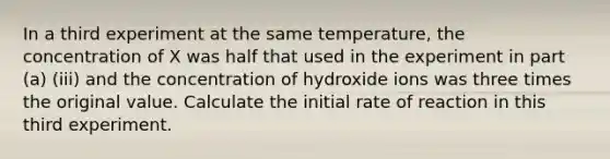 In a third experiment at the same temperature, the concentration of X was half that used in the experiment in part (a) (iii) and the concentration of hydroxide ions was three times the original value. Calculate the initial rate of reaction in this third experiment.