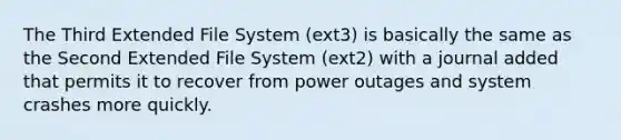 The Third Extended File System (ext3) is basically the same as the Second Extended File System (ext2) with a journal added that permits it to recover from power outages and system crashes more quickly.