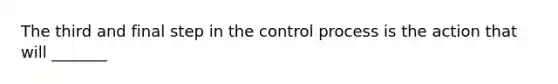 The third and final step in the control process is the action that will _______