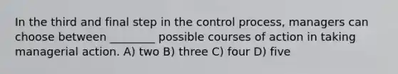 In the third and final step in the control process, managers can choose between ________ possible courses of action in taking managerial action. A) two B) three C) four D) five