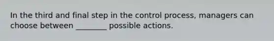 In the third and final step in the control process, managers can choose between ________ possible actions.