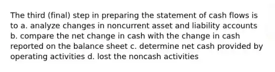 The third (final) step in preparing the statement of cash flows is to a. analyze changes in noncurrent asset and liability accounts b. compare the net change in cash with the change in cash reported on the balance sheet c. determine net cash provided by operating activities d. lost the noncash activities