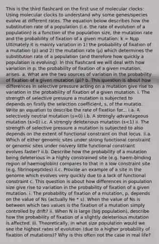 This is the third flashcard on the first use of molecular clocks: Using molecular clocks to understand why some genes/species evolve at different rates. The equation below describes how the substitution rate of a population (i.e. the rate of evolution of a population) is a function of the population size, the mutation rate and the probability of fixation of a given mutation: k = Nµp Ultimately it is mainly variation in 1) the probability of fixation of a mutation (p) and 2) the mutation rate (µ) which determines the substitution rate of a population (and therefore how quickly a population is evolving). In this flashcard we will deal with how variation in p, the probability of fixation of a given mutation, arises. a. What are the two sources of variation in the probability of fixation of a given mutation (p)? b. This question is about how differences in selective pressure acting on a mutation give rise to variation in the probability of fixation of a given mutation. i. The strength of selective pressure a mutation is subjected to depends on firstly the selection coefficient, s, of the mutatio. Write an equation to describe the rate of fixation for... i.a. A selectively neutral mutation (s=0) i.b. A strongly advantageous mutation (s>0) i.c. A strongly deleterious mutation (s<1) ii. The strength of selective pressure a mutation is subjected to also depends on the extent of functional constraint on that locus. ii.a. Which of either genomic sites under strong functional constraint or genomic sites under no/very little functional constraint evolves faster? ii.b. Describe how the probability of a mutation being deleterious in a highly constrained site (e.g. haem-binding region of haemoglobin) compares to that in a low constraint site (e.g. fibrinopeptides) ii.c. Provide an example of a site in the genome which evolves very quickly due to a lack of functional constraint c. This question is about how differences in population size give rise to variation in the probability of fixation of a given mutation. i. The probability of fixation of a mutation, p, depends on the value of Ns (actually Ne * s). When the value of Ns is between which two values is the fixation of a mutation simply controlled by drift? ii. When N is large (big population), describe how the probability of fixation of a slightly deleterious mutation is affected. iii. Theoretically, in what size population would we see the highest rates of evolution (due to a higher probability of fixation of mutations)? Why is this often not the case in real life?