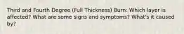 Third and Fourth Degree (Full Thickness) Burn: Which layer is affected? What are some signs and symptoms? What's it caused by?