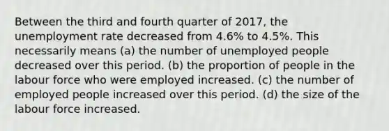 Between the third and fourth quarter of 2017, the unemployment rate decreased from 4.6% to 4.5%. This necessarily means (a) the number of unemployed people decreased over this period. (b) the proportion of people in the labour force who were employed increased. (c) the number of employed people increased over this period. (d) the size of the labour force increased.