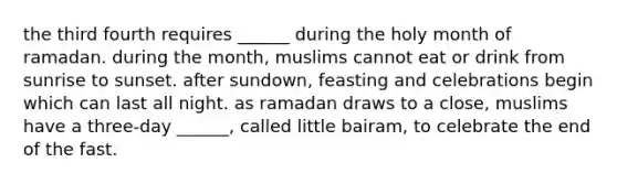 the third fourth requires ______ during the holy month of ramadan. during the month, muslims cannot eat or drink from sunrise to sunset. after sundown, feasting and celebrations begin which can last all night. as ramadan draws to a close, muslims have a three-day ______, called little bairam, to celebrate the end of the fast.