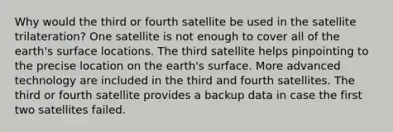 Why would the third or fourth satellite be used in the satellite trilateration? One satellite is not enough to cover all of the earth's surface locations. The third satellite helps pinpointing to the precise location on the earth's surface. More advanced technology are included in the third and fourth satellites. The third or fourth satellite provides a backup data in case the first two satellites failed.