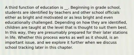 A third function of education is __. Beginning in grade school, students are identified by teachers and other school officials either as bright and motivated or as less bright and even educationally challenged. Depending on how they are identified, children are taught at the level that is thought to suit them best. In this way, they are presumably prepared for their later stations in life. Whether this process works as well as it should, is an important issue, and we explore it further when we discuss school tracking later in this chapter. ​