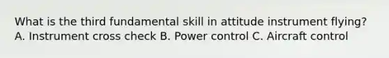 What is the third fundamental skill in attitude instrument flying? A. Instrument cross check B. Power control C. Aircraft control