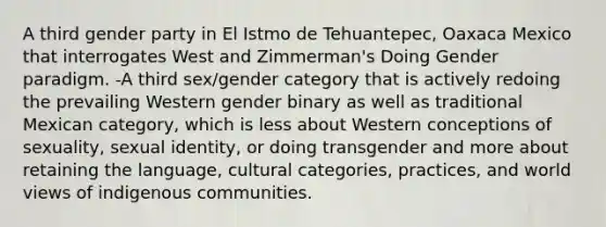 A third gender party in El Istmo de Tehuantepec, Oaxaca Mexico that interrogates West and Zimmerman's Doing Gender paradigm. -A third sex/gender category that is actively redoing the prevailing Western gender binary as well as traditional Mexican category, which is less about Western conceptions of sexuality, sexual identity, or doing transgender and more about retaining the language, cultural categories, practices, and world views of indigenous communities.