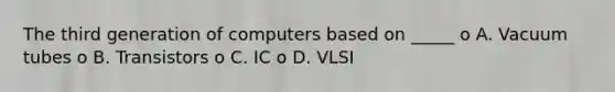 The third generation of computers based on _____ o A. Vacuum tubes o B. Transistors o C. IC o D. VLSI