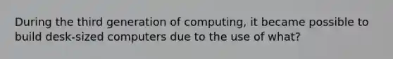 During the third generation of computing, it became possible to build desk-sized computers due to the use of what?