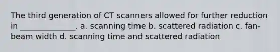 The third generation of CT scanners allowed for further reduction in ______________. a. scanning time b. scattered radiation c. fan-beam width d. scanning time and scattered radiation