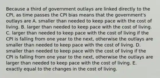 Because a third of government outlays are linked directly to the​ CPI, as time passes the CPI bias means that the​ government's outlays are A. smaller than needed to keep pace with the cost of living. B. larger than needed to keep pace with the cost of living. C. larger than needed to keep pace with the cost of living if the CPI is falling from one year to the​ next, otherwise the outlays are smaller than needed to keep pace with the cost of living. D. smaller than needed to keep pace with the cost of living if the CPI is falling from one year to the​ next, otherwise the outlays are larger than needed to keep pace with the cost of living. E. exactly equal to the changes in the cost of living.