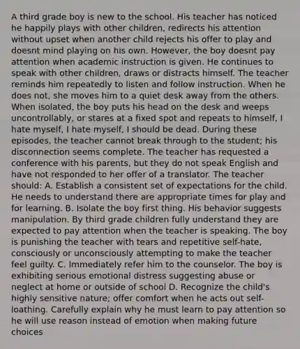 A third grade boy is new to the school. His teacher has noticed he happily plays with other children, redirects his attention without upset when another child rejects his offer to play and doesnt mind playing on his own. However, the boy doesnt pay attention when academic instruction is given. He continues to speak with other children, draws or distracts himself. The teacher reminds him repeatedly to listen and follow instruction. When he does not, she moves him to a quiet desk away from the others. When isolated, the boy puts his head on the desk and weeps uncontrollably, or stares at a fixed spot and repeats to himself, I hate myself, I hate myself, I should be dead. During these episodes, the teacher cannot break through to the student; his disconnection seems complete. The teacher has requested a conference with his parents, but they do not speak English and have not responded to her offer of a translator. The teacher should: A. Establish a consistent set of expectations for the child. He needs to understand there are appropriate times for play and for learning. B. Isolate the boy first thing. His behavior suggests manipulation. By third grade children fully understand they are expected to pay attention when the teacher is speaking. The boy is punishing the teacher with tears and repetitive self-hate, consciously or unconsciously attempting to make the teacher feel guilty. C. Immediately refer him to the counselor. The boy is exhibiting serious emotional distress suggesting abuse or neglect at home or outside of school D. Recognize the child's highly sensitive nature; offer comfort when he acts out self-loathing. Carefully explain why he must learn to pay attention so he will use reason instead of emotion when making future choices