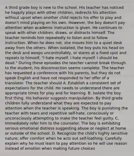 A third grade boy is new to the school. His teacher has noticed he happily plays with other children, redirects his attention without upset when another child rejects his offer to play and doesn't mind playing on his own. However, the boy doesn't pay attention when academic instruction is given. He continues to speak with other children, draws, or distracts himself. The teacher reminds him repeatedly to listen and to follow instruction. When he does not, she moves him to a quiet desk away from the others. When isolated, the boy puts his head on the desk and weeps uncontrollably, or stares at a fixed spot and repeats to himself, "I hate myself, i hate myself. I should be dead." During these episodes the teacher cannot break through to the student; his disconnection seems complete. The teacher has requested a conference with his parents, but they do not speak English and have not responded to her offer of a translator. The teacher should A. Establish a consistent set of expectations for the child. He needs to understand there are appropriate times for play and for learning. B. Isolate the boy first thing. His behavior suggests manipulation. By third grade children fully understand what they are expected to pay attention when the teacher is speaking. The boy is punishing the teacher with tears and repetitive self-hate, consciously or unconsciously attempting to make the teacher feel guilty. C. Immediately refer him to the counselor. The boy is exhibiting serious emotional distress suggesting abuse or neglect at home or outside of the school. D. Recognize the child's highly sensitive nature; offer comfort when he acts out self-loathing. Carefully explain why he must learn to pay attention so he will use reason instead of emotion when making future choices