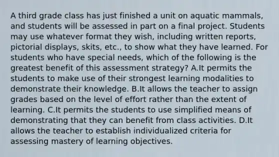 A third grade class has just finished a unit on aquatic mammals, and students will be assessed in part on a final project. Students may use whatever format they wish, including written reports, pictorial displays, skits, etc., to show what they have learned. For students who have special needs, which of the following is the greatest benefit of this assessment strategy? A.It permits the students to make use of their strongest learning modalities to demonstrate their knowledge. B.It allows the teacher to assign grades based on the level of effort rather than the extent of learning. C.It permits the students to use simplified means of demonstrating that they can benefit from class activities. D.It allows the teacher to establish individualized criteria for assessing mastery of learning objectives.