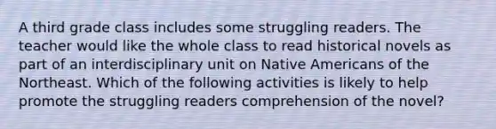 A third grade class includes some struggling readers. The teacher would like the whole class to read historical novels as part of an interdisciplinary unit on Native Americans of the Northeast. Which of the following activities is likely to help promote the struggling readers comprehension of the novel?