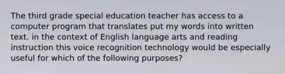 The third grade special education teacher has access to a computer program that translates put my words into written text. in the context of English language arts and reading instruction this voice recognition technology would be especially useful for which of the following purposes?