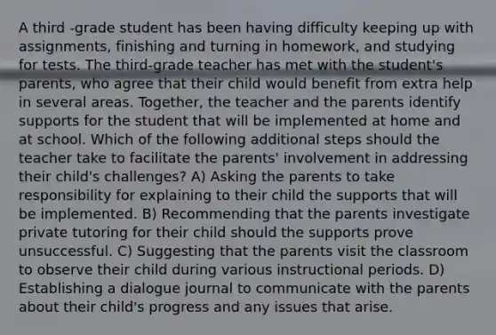 A third -grade student has been having difficulty keeping up with assignments, finishing and turning in homework, and studying for tests. The third-grade teacher has met with the student's parents, who agree that their child would benefit from extra help in several areas. Together, the teacher and the parents identify supports for the student that will be implemented at home and at school. Which of the following additional steps should the teacher take to facilitate the parents' involvement in addressing their child's challenges? A) Asking the parents to take responsibility for explaining to their child the supports that will be implemented. B) Recommending that the parents investigate private tutoring for their child should the supports prove unsuccessful. C) Suggesting that the parents visit the classroom to observe their child during various instructional periods. D) Establishing a dialogue journal to communicate with the parents about their child's progress and any issues that arise.