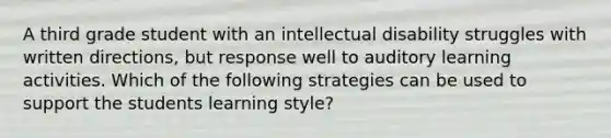 A third grade student with an intellectual disability struggles with written directions, but response well to auditory learning activities. Which of the following strategies can be used to support the students learning style?