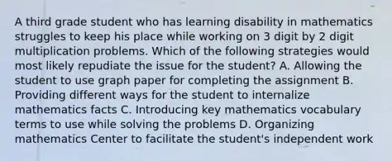 A third grade student who has learning disability in mathematics struggles to keep his place while working on 3 digit by 2 digit multiplication problems. Which of the following strategies would most likely repudiate the issue for the student? A. Allowing the student to use graph paper for completing the assignment B. Providing different ways for the student to internalize mathematics facts C. Introducing key mathematics vocabulary terms to use while solving the problems D. Organizing mathematics Center to facilitate the student's independent work