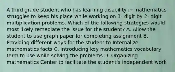 A third grade student who has learning disability in mathematics struggles to keep his place while working on 3- digit by 2- digit multiplication problems. Which of the following strategies would most likely remediate the issue for the student? A. Allow the student to use graph paper for completing assignment B. Providing different ways for the student to Internalize mathematics facts C. Introducing key mathematics vocabulary term to use while solving the problems D. Organizing mathematics Center to facilitate the student's independent work