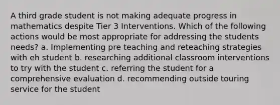 A third grade student is not making adequate progress in mathematics despite Tier 3 Interventions. Which of the following actions would be most appropriate for addressing the students needs? a. Implementing pre teaching and reteaching strategies with eh student b. researching additional classroom interventions to try with the student c. referring the student for a comprehensive evaluation d. recommending outside touring service for the student