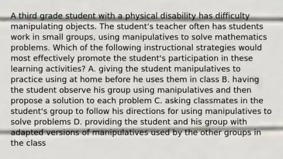 A third grade student with a physical disability has difficulty manipulating objects. The student's teacher often has students work in small groups, using manipulatives to solve mathematics problems. Which of the following instructional strategies would most effectively promote the student's participation in these learning activities? A. giving the student manipulatives to practice using at home before he uses them in class B. having the student observe his group using manipulatives and then propose a solution to each problem C. asking classmates in the student's group to follow his directions for using manipulatives to solve problems D. providing the student and his group with adapted versions of manipulatives used by the other groups in the class