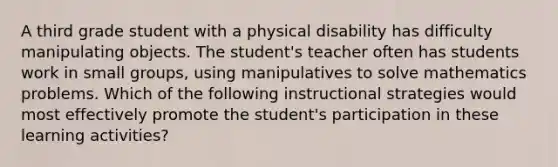 A third grade student with a physical disability has difficulty manipulating objects. The student's teacher often has students work in small groups, using manipulatives to solve mathematics problems. Which of the following instructional strategies would most effectively promote the student's participation in these learning activities?