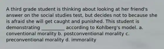 A third grade student is thinking about looking at her friend's answer on the social studies test, but decides not to because she is afraid she will get caught and punished. This student is demonstrating __________ according to Kohlberg's model. a. conventional morality b. postconventional morality c. preconventional morality d. immorality