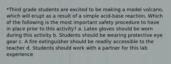 *Third grade students are excited to be making a model volcano, which will erupt as a result of a simple acid-base reaction. Which of the following is the most important safety procedure to have in place prior to this activity? a. Latex gloves should be worn during this activity b. Students should be wearing protective eye gear c. A fire extinguisher should be readily accessible to the teacher d. Students should work with a partner for this lab experience