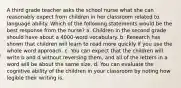 A third grade teacher asks the school nurse what she can reasonably expect from children in her classroom related to language ability. Which of the following statements would be the best response from the nurse? a. Children in the second grade should have about a 4000-word vocabulary. b. Research has shown that children will learn to read more quickly if you use the whole word approach. c. You can expect that the children will write b and d without reversing them, and all of the letters in a word will be about the same size. d. You can evaluate the cognitive ability of the children in your classroom by noting how legible their writing is.