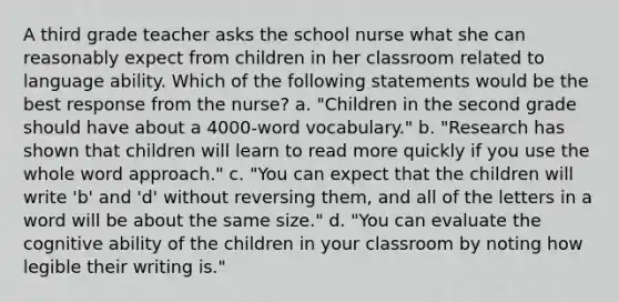 A third grade teacher asks the school nurse what she can reasonably expect from children in her classroom related to language ability. Which of the following statements would be the best response from the nurse? a. "Children in the second grade should have about a 4000-word vocabulary." b. "Research has shown that children will learn to read more quickly if you use the whole word approach." c. "You can expect that the children will write 'b' and 'd' without reversing them, and all of the letters in a word will be about the same size." d. "You can evaluate the cognitive ability of the children in your classroom by noting how legible their writing is."